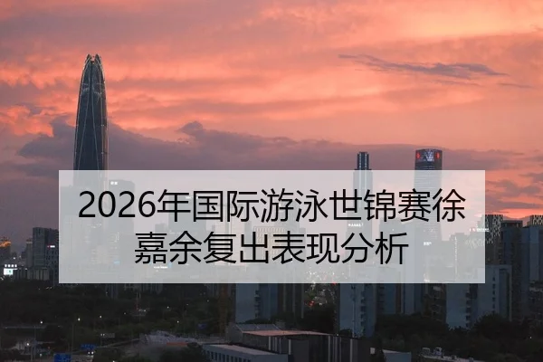 2026年国际游泳世锦赛徐嘉余复出表现分析