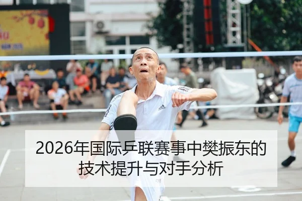 2026年国际乒联赛事中樊振东的技术提升与对手分析