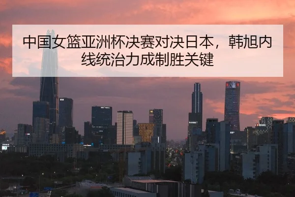 中国女篮亚洲杯决赛对决日本，韩旭内线统治力成制胜关键