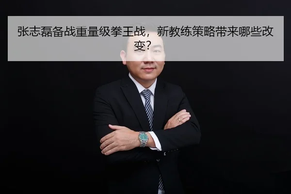 张志磊备战重量级拳王战，新教练策略带来哪些改变？